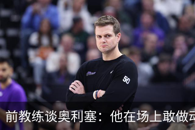 前教练谈奥利塞：他在场上敢做动作不怕丢球，上限无法预估